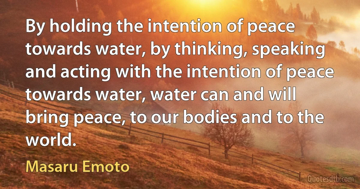 By holding the intention of peace towards water, by thinking, speaking and acting with the intention of peace towards water, water can and will bring peace, to our bodies and to the world. (Masaru Emoto)