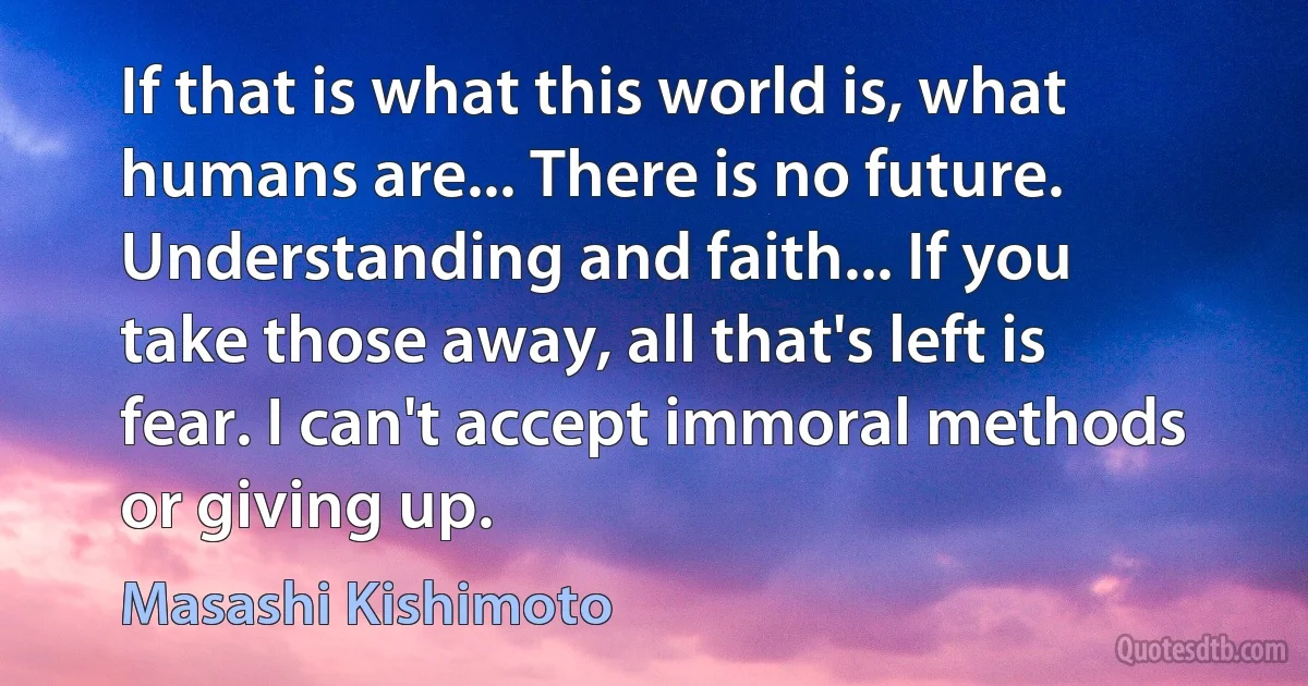 If that is what this world is, what humans are... There is no future. Understanding and faith... If you take those away, all that's left is fear. I can't accept immoral methods or giving up. (Masashi Kishimoto)