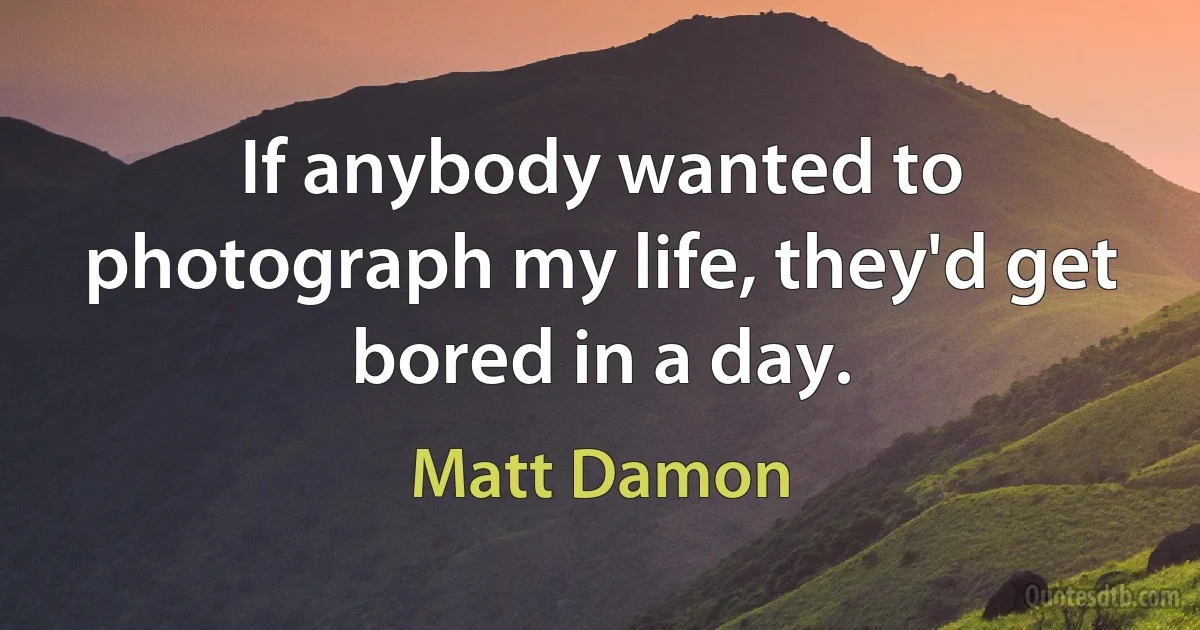 If anybody wanted to photograph my life, they'd get bored in a day. (Matt Damon)