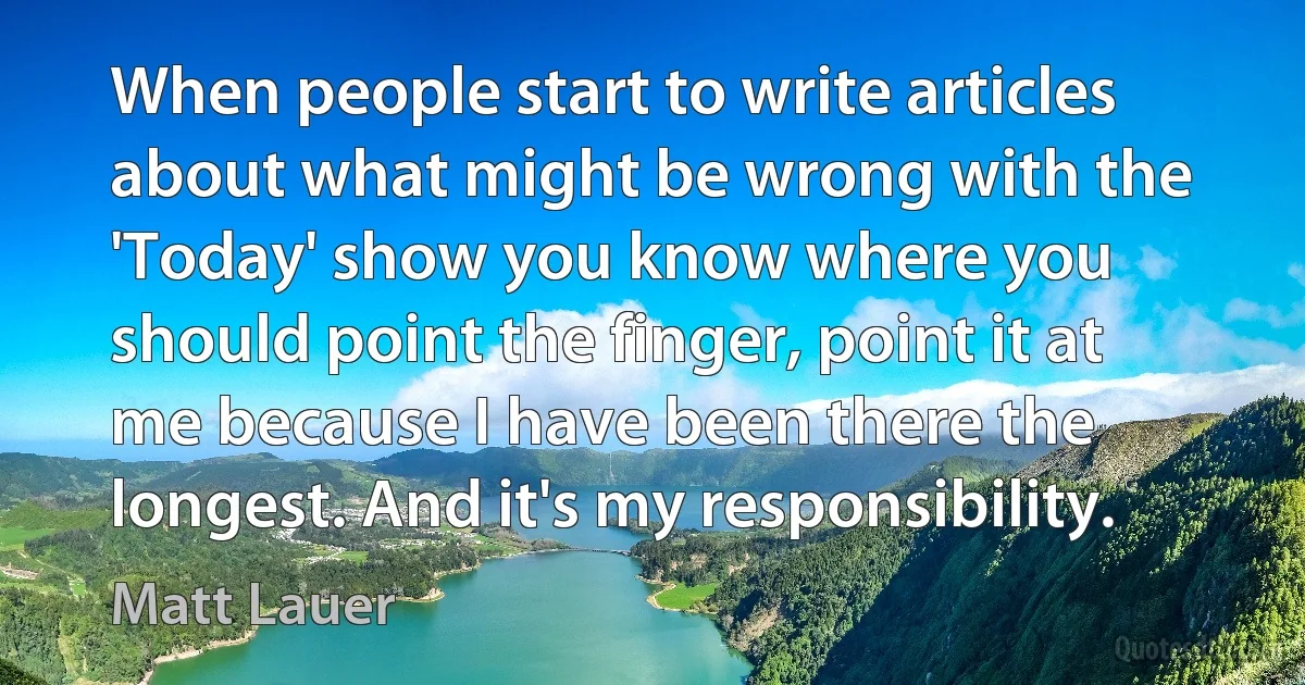 When people start to write articles about what might be wrong with the 'Today' show you know where you should point the finger, point it at me because I have been there the longest. And it's my responsibility. (Matt Lauer)