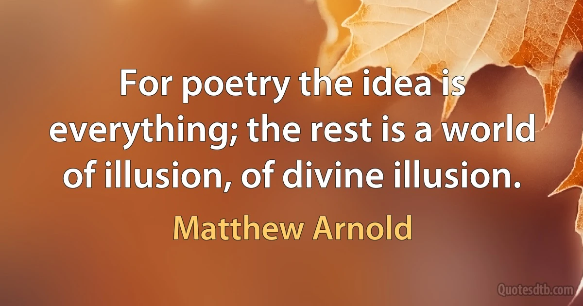 For poetry the idea is everything; the rest is a world of illusion, of divine illusion. (Matthew Arnold)