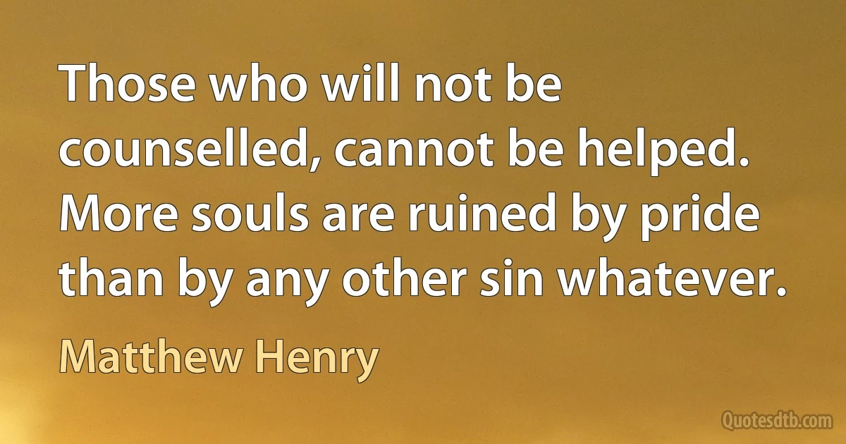 Those who will not be counselled, cannot be helped. More souls are ruined by pride than by any other sin whatever. (Matthew Henry)