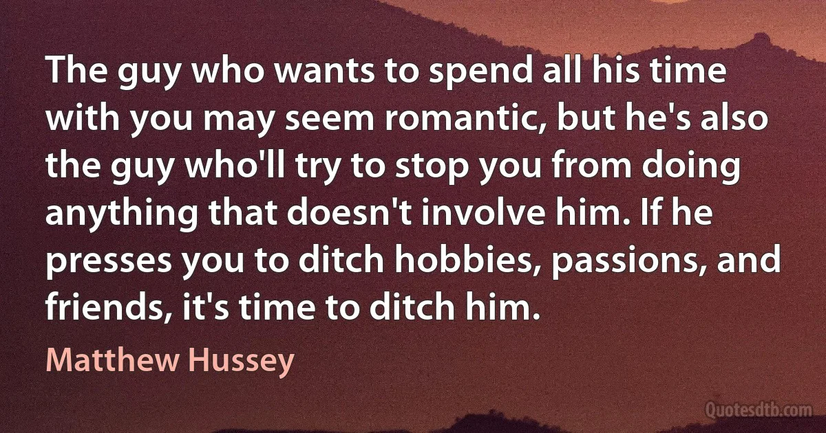 The guy who wants to spend all his time with you may seem romantic, but he's also the guy who'll try to stop you from doing anything that doesn't involve him. If he presses you to ditch hobbies, passions, and friends, it's time to ditch him. (Matthew Hussey)