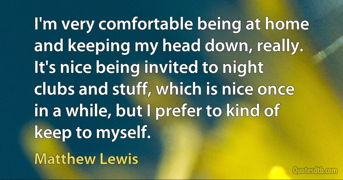 I'm very comfortable being at home and keeping my head down, really. It's nice being invited to night clubs and stuff, which is nice once in a while, but I prefer to kind of keep to myself. (Matthew Lewis)