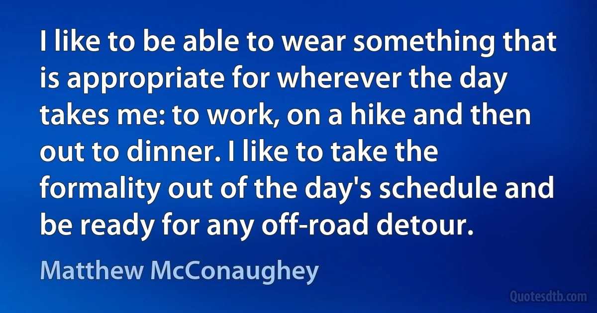 I like to be able to wear something that is appropriate for wherever the day takes me: to work, on a hike and then out to dinner. I like to take the formality out of the day's schedule and be ready for any off-road detour. (Matthew McConaughey)