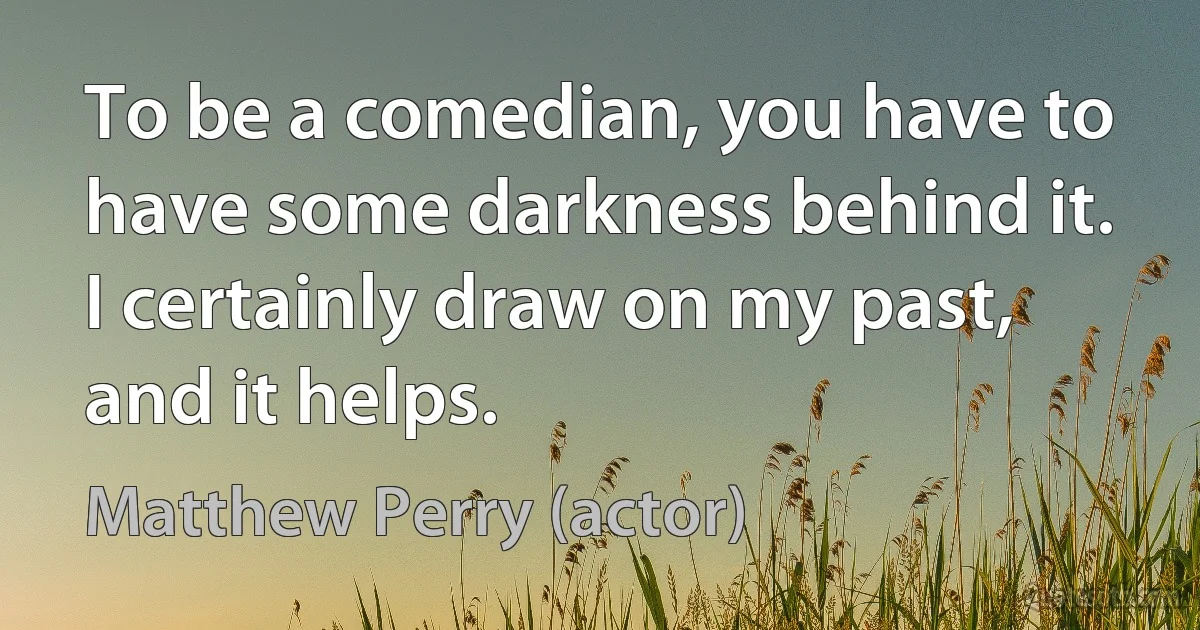 To be a comedian, you have to have some darkness behind it. I certainly draw on my past, and it helps. (Matthew Perry (actor))