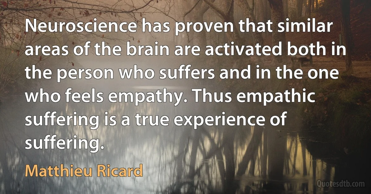 Neuroscience has proven that similar areas of the brain are activated both in the person who suffers and in the one who feels empathy. Thus empathic suffering is a true experience of suffering. (Matthieu Ricard)