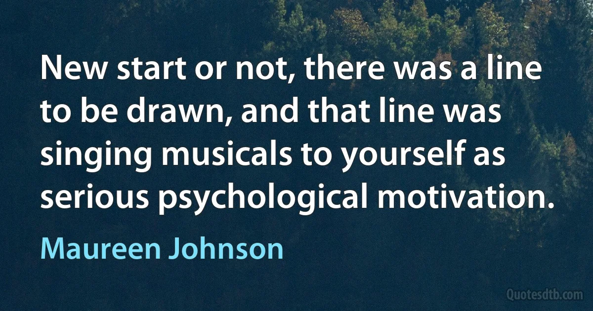 New start or not, there was a line to be drawn, and that line was singing musicals to yourself as serious psychological motivation. (Maureen Johnson)