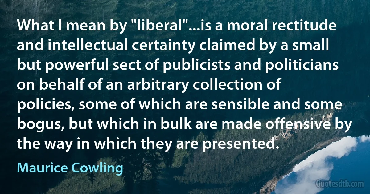 What I mean by "liberal"...is a moral rectitude and intellectual certainty claimed by a small but powerful sect of publicists and politicians on behalf of an arbitrary collection of policies, some of which are sensible and some bogus, but which in bulk are made offensive by the way in which they are presented. (Maurice Cowling)