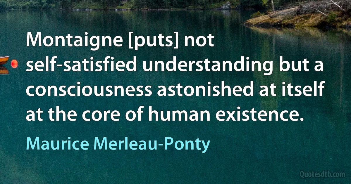 Montaigne [puts] not self-satisfied understanding but a consciousness astonished at itself at the core of human existence. (Maurice Merleau-Ponty)