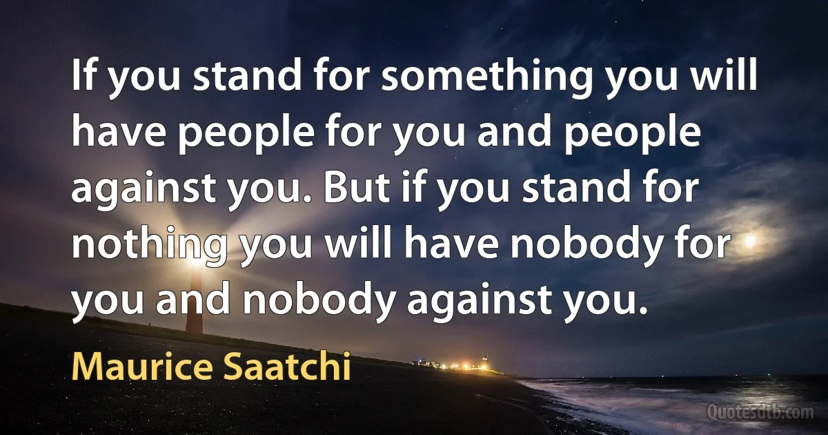 If you stand for something you will have people for you and people against you. But if you stand for nothing you will have nobody for you and nobody against you. (Maurice Saatchi)