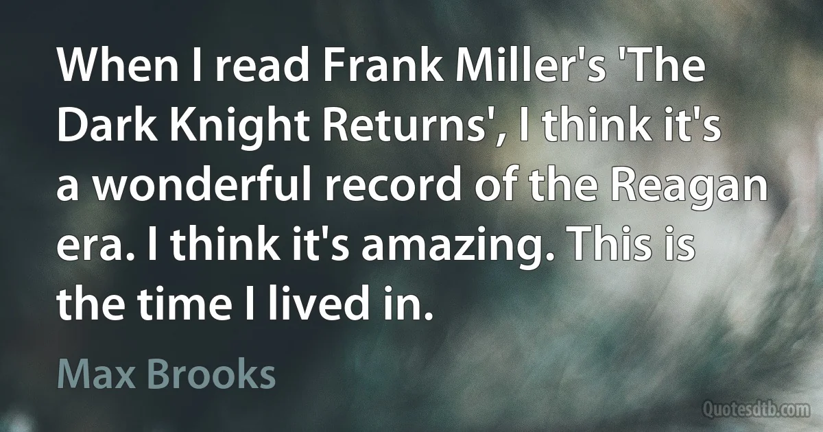 When I read Frank Miller's 'The Dark Knight Returns', I think it's a wonderful record of the Reagan era. I think it's amazing. This is the time I lived in. (Max Brooks)