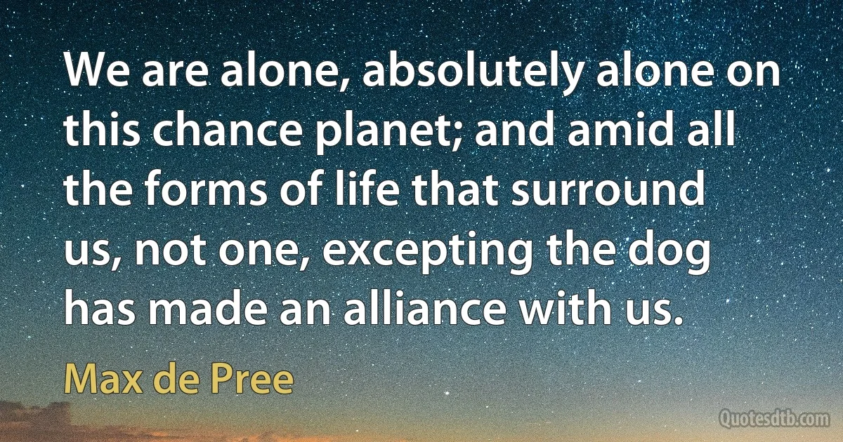 We are alone, absolutely alone on this chance planet; and amid all the forms of life that surround us, not one, excepting the dog has made an alliance with us. (Max de Pree)