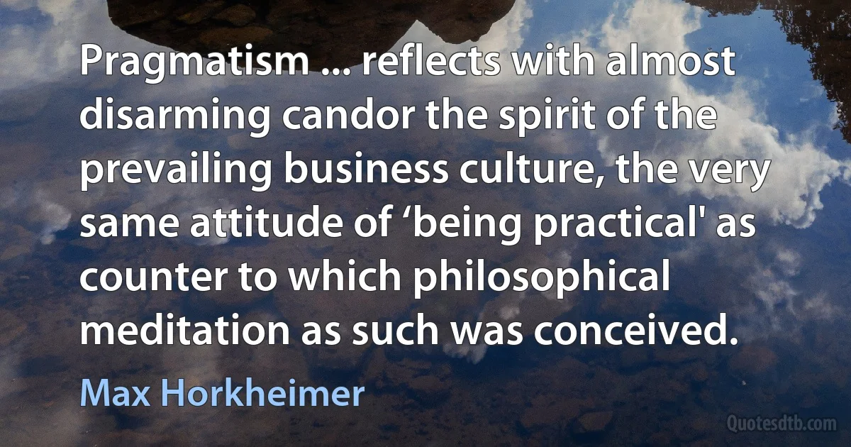 Pragmatism ... reflects with almost disarming candor the spirit of the prevailing business culture, the very same attitude of ‘being practical' as counter to which philosophical meditation as such was conceived. (Max Horkheimer)