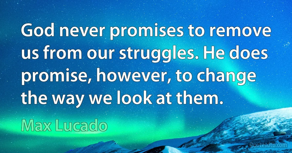 God never promises to remove us from our struggles. He does promise, however, to change the way we look at them. (Max Lucado)