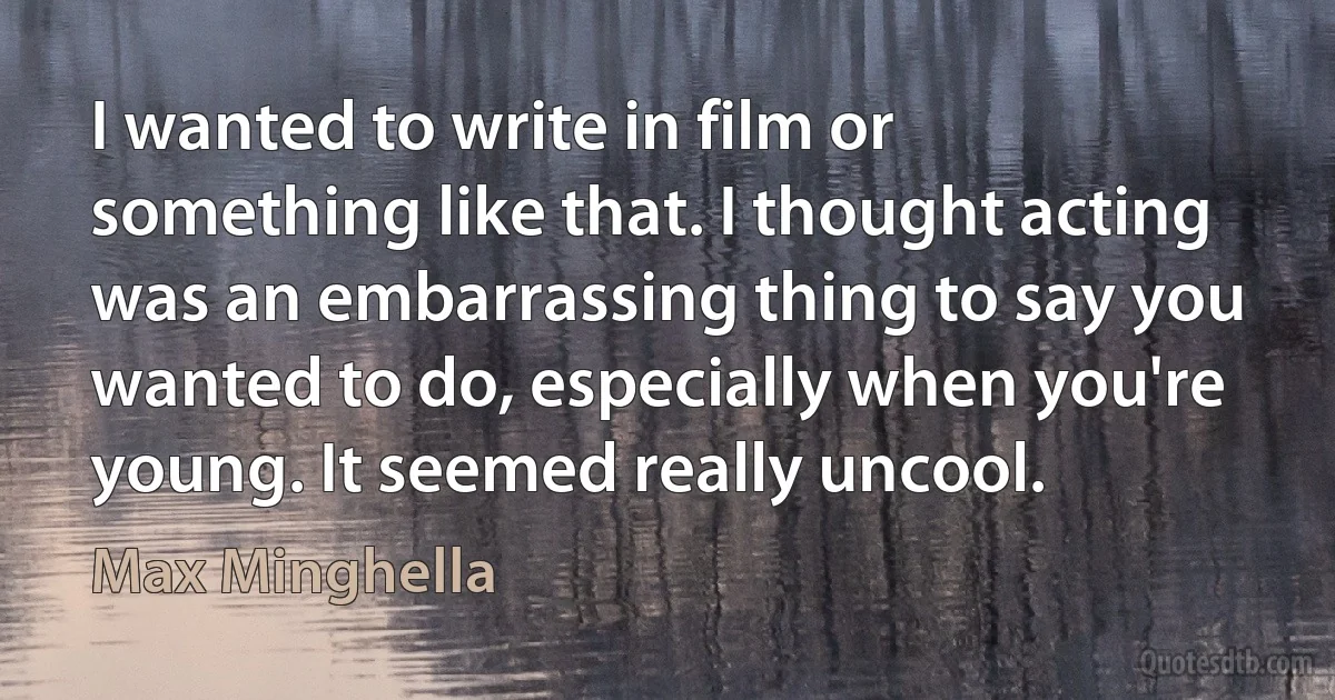 I wanted to write in film or something like that. I thought acting was an embarrassing thing to say you wanted to do, especially when you're young. It seemed really uncool. (Max Minghella)