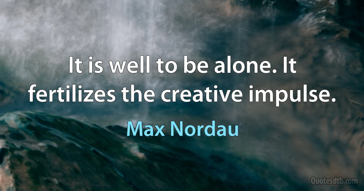 It is well to be alone. It fertilizes the creative impulse. (Max Nordau)