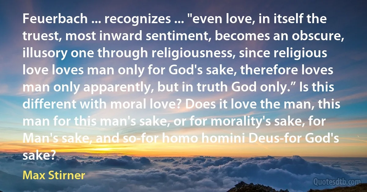 Feuerbach ... recognizes ... "even love, in itself the truest, most inward sentiment, becomes an obscure, illusory one through religiousness, since religious love loves man only for God's sake, therefore loves man only apparently, but in truth God only.” Is this different with moral love? Does it love the man, this man for this man's sake, or for morality's sake, for Man's sake, and so-for homo homini Deus-for God's sake? (Max Stirner)