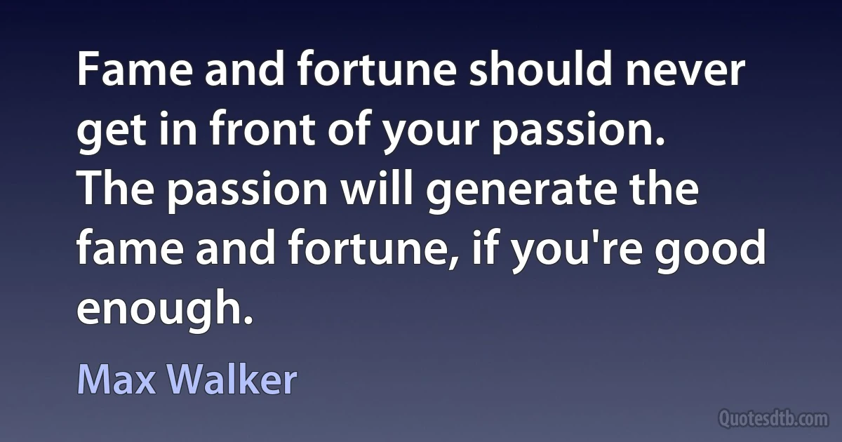 Fame and fortune should never get in front of your passion. The passion will generate the fame and fortune, if you're good enough. (Max Walker)