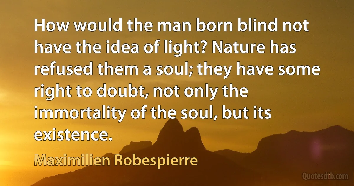 How would the man born blind not have the idea of light? Nature has refused them a soul; they have some right to doubt, not only the immortality of the soul, but its existence. (Maximilien Robespierre)