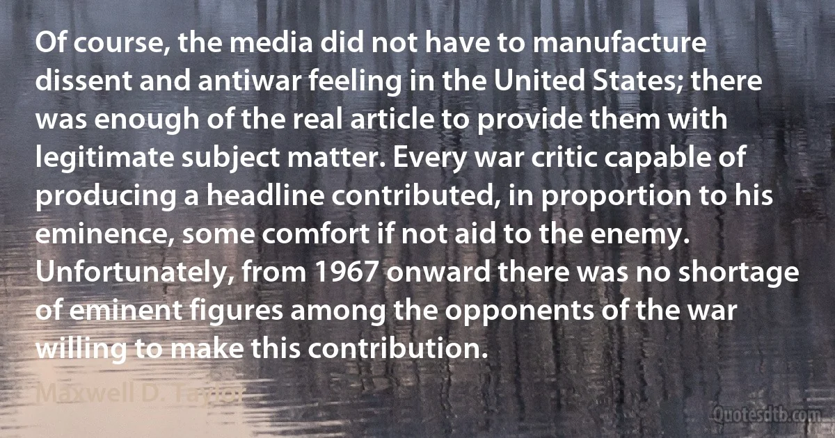 Of course, the media did not have to manufacture dissent and antiwar feeling in the United States; there was enough of the real article to provide them with legitimate subject matter. Every war critic capable of producing a headline contributed, in proportion to his eminence, some comfort if not aid to the enemy. Unfortunately, from 1967 onward there was no shortage of eminent figures among the opponents of the war willing to make this contribution. (Maxwell D. Taylor)