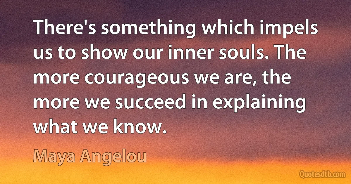 There's something which impels us to show our inner souls. The more courageous we are, the more we succeed in explaining what we know. (Maya Angelou)