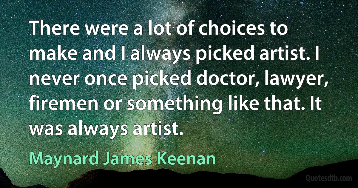 There were a lot of choices to make and I always picked artist. I never once picked doctor, lawyer, firemen or something like that. It was always artist. (Maynard James Keenan)