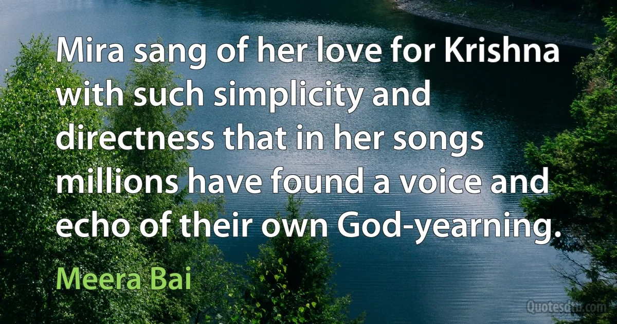 Mira sang of her love for Krishna with such simplicity and directness that in her songs millions have found a voice and echo of their own God-yearning. (Meera Bai)