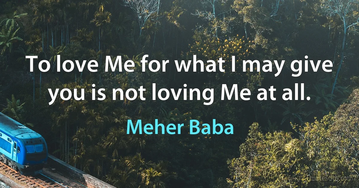 To love Me for what I may give you is not loving Me at all. (Meher Baba)