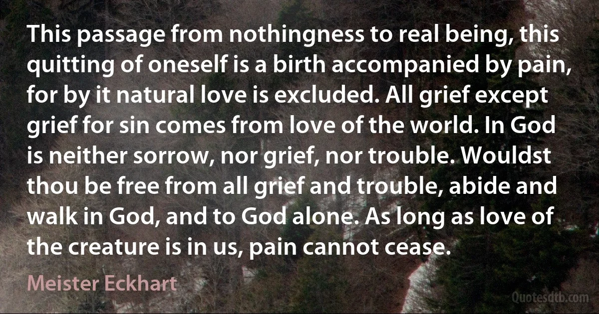 This passage from nothingness to real being, this quitting of oneself is a birth accompanied by pain, for by it natural love is excluded. All grief except grief for sin comes from love of the world. In God is neither sorrow, nor grief, nor trouble. Wouldst thou be free from all grief and trouble, abide and walk in God, and to God alone. As long as love of the creature is in us, pain cannot cease. (Meister Eckhart)