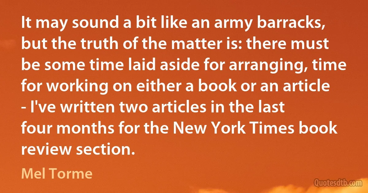 It may sound a bit like an army barracks, but the truth of the matter is: there must be some time laid aside for arranging, time for working on either a book or an article - I've written two articles in the last four months for the New York Times book review section. (Mel Torme)