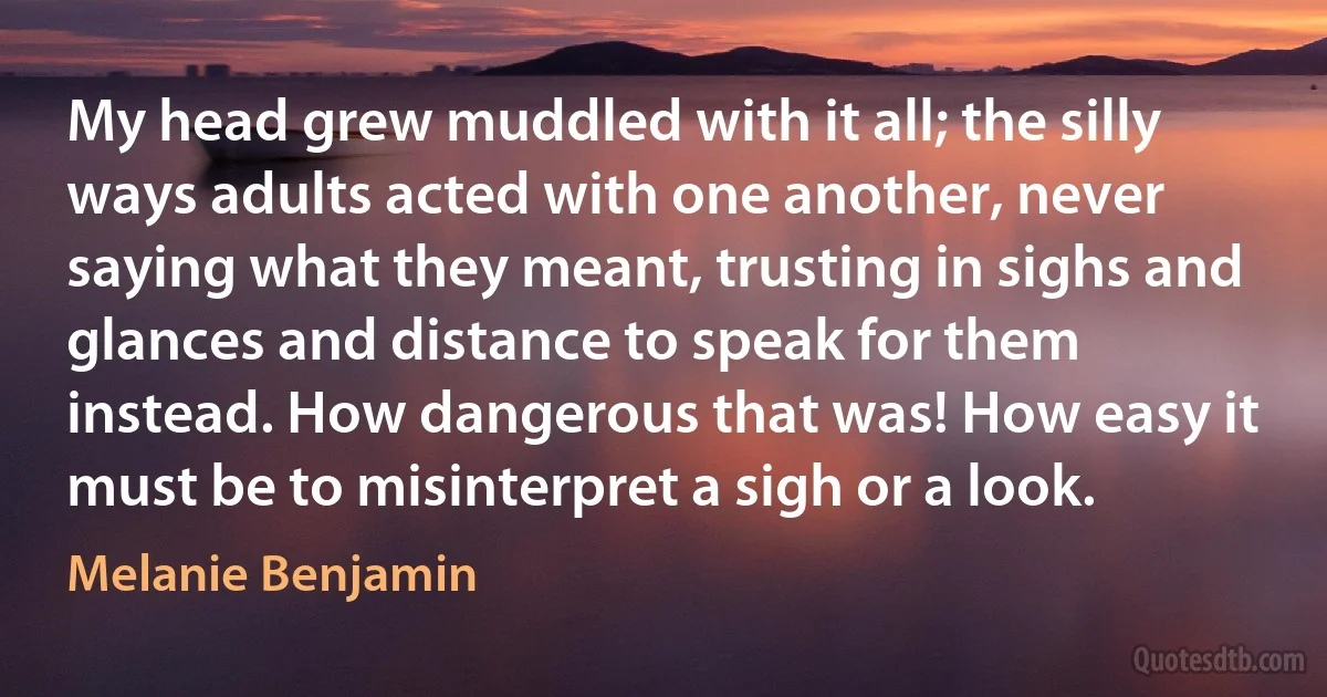 My head grew muddled with it all; the silly ways adults acted with one another, never saying what they meant, trusting in sighs and glances and distance to speak for them instead. How dangerous that was! How easy it must be to misinterpret a sigh or a look. (Melanie Benjamin)