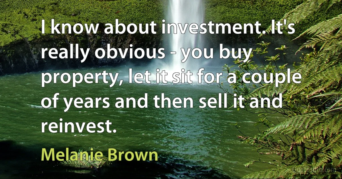 I know about investment. It's really obvious - you buy property, let it sit for a couple of years and then sell it and reinvest. (Melanie Brown)