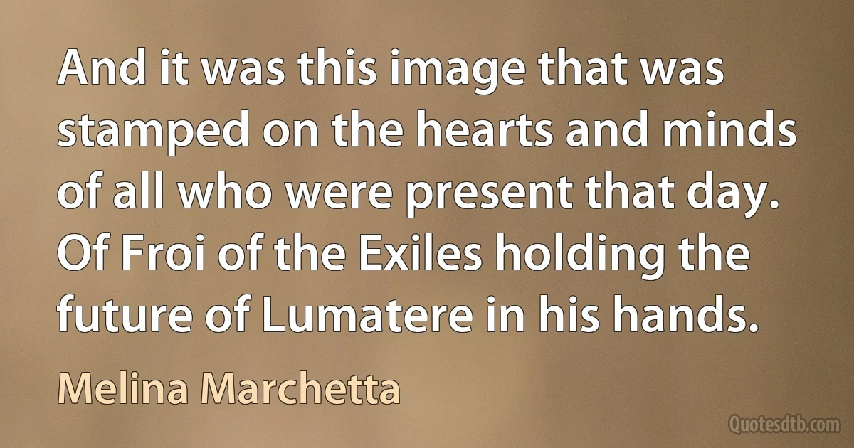 And it was this image that was stamped on the hearts and minds of all who were present that day. Of Froi of the Exiles holding the future of Lumatere in his hands. (Melina Marchetta)