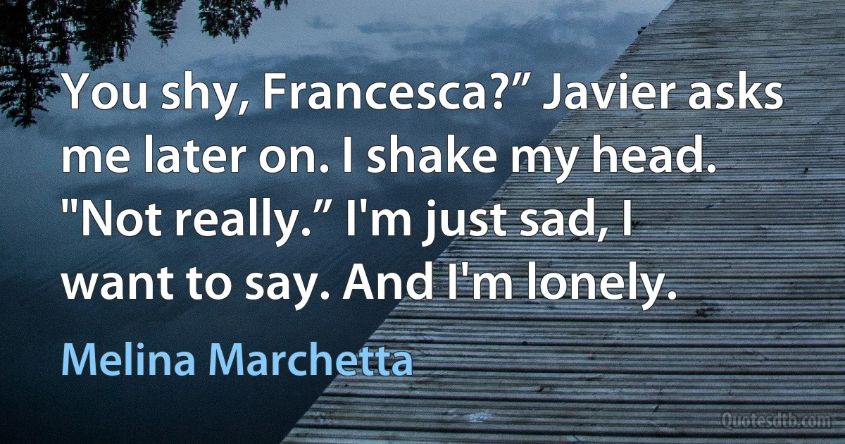 You shy, Francesca?” Javier asks me later on. I shake my head. "Not really.” I'm just sad, I want to say. And I'm lonely. (Melina Marchetta)