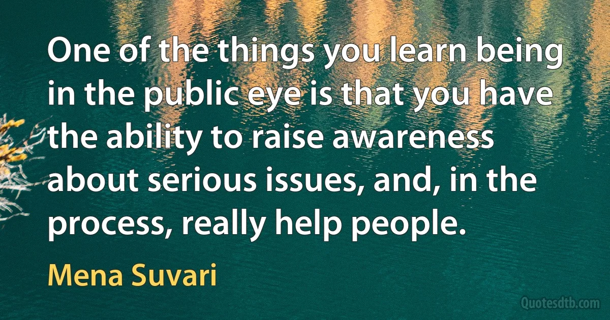 One of the things you learn being in the public eye is that you have the ability to raise awareness about serious issues, and, in the process, really help people. (Mena Suvari)