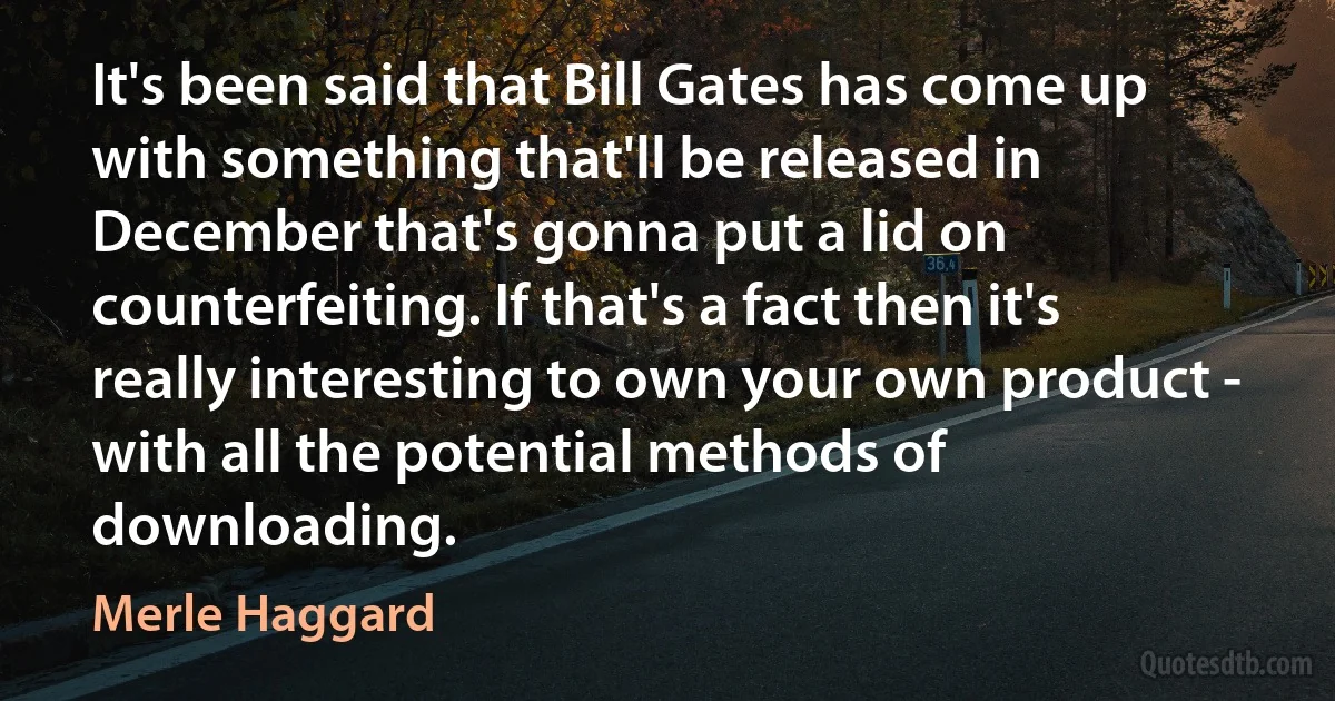 It's been said that Bill Gates has come up with something that'll be released in December that's gonna put a lid on counterfeiting. If that's a fact then it's really interesting to own your own product - with all the potential methods of downloading. (Merle Haggard)