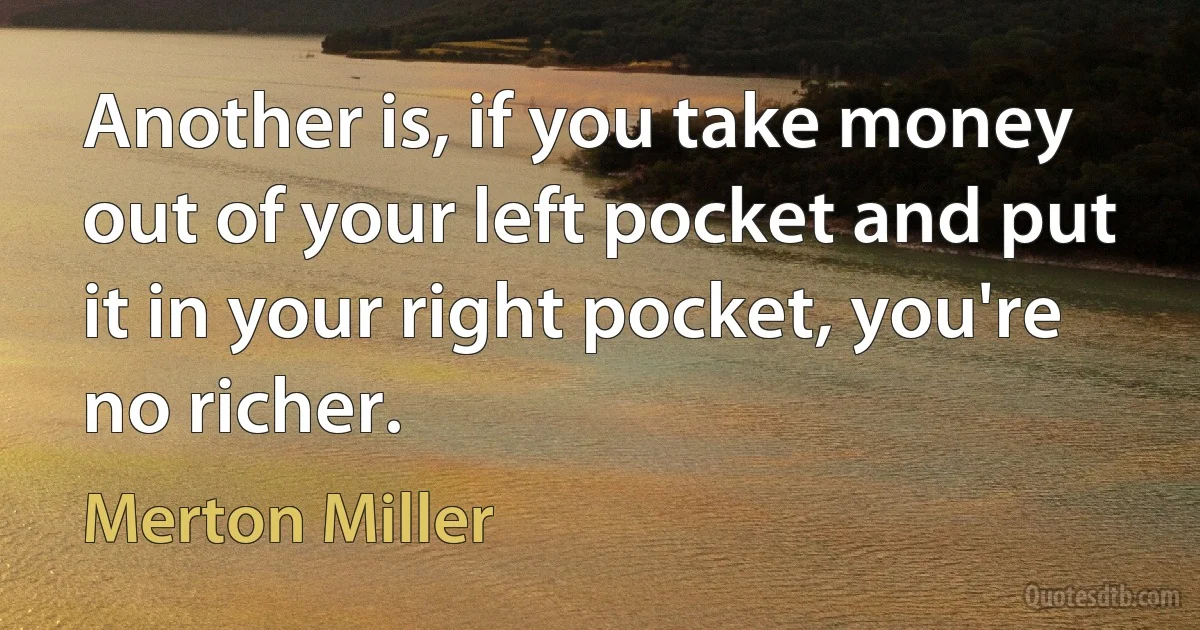 Another is, if you take money out of your left pocket and put it in your right pocket, you're no richer. (Merton Miller)