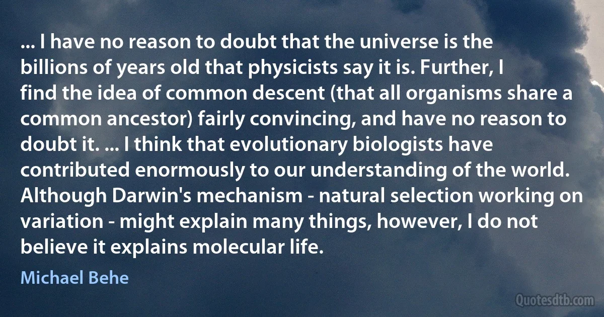 ... I have no reason to doubt that the universe is the billions of years old that physicists say it is. Further, I find the idea of common descent (that all organisms share a common ancestor) fairly convincing, and have no reason to doubt it. ... I think that evolutionary biologists have contributed enormously to our understanding of the world. Although Darwin's mechanism - natural selection working on variation - might explain many things, however, I do not believe it explains molecular life. (Michael Behe)