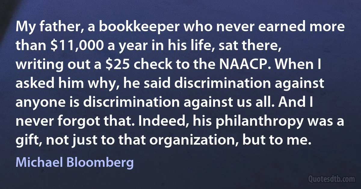 My father, a bookkeeper who never earned more than $11,000 a year in his life, sat there, writing out a $25 check to the NAACP. When I asked him why, he said discrimination against anyone is discrimination against us all. And I never forgot that. Indeed, his philanthropy was a gift, not just to that organization, but to me. (Michael Bloomberg)