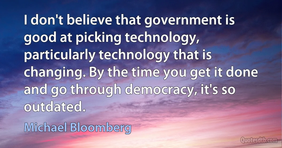 I don't believe that government is good at picking technology, particularly technology that is changing. By the time you get it done and go through democracy, it's so outdated. (Michael Bloomberg)