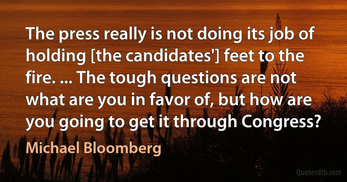 The press really is not doing its job of holding [the candidates'] feet to the fire. ... The tough questions are not what are you in favor of, but how are you going to get it through Congress? (Michael Bloomberg)