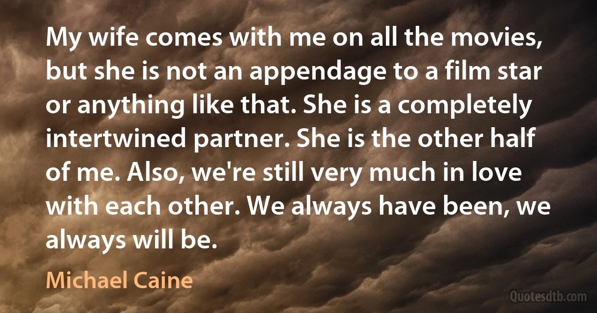 My wife comes with me on all the movies, but she is not an appendage to a film star or anything like that. She is a completely intertwined partner. She is the other half of me. Also, we're still very much in love with each other. We always have been, we always will be. (Michael Caine)