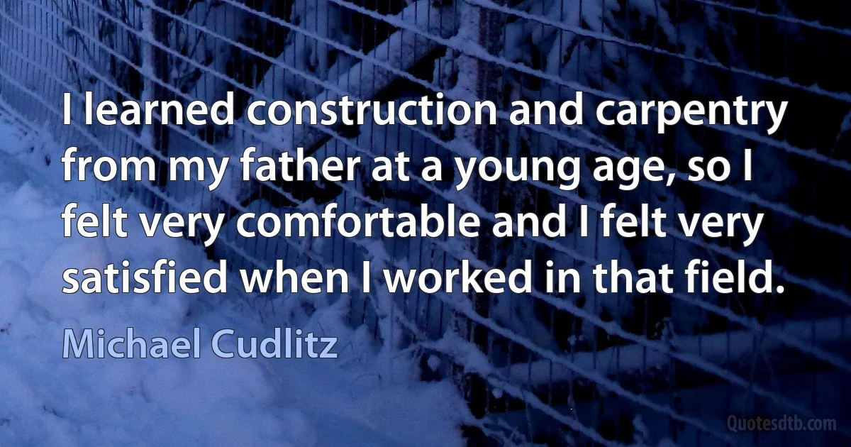 I learned construction and carpentry from my father at a young age, so I felt very comfortable and I felt very satisfied when I worked in that field. (Michael Cudlitz)