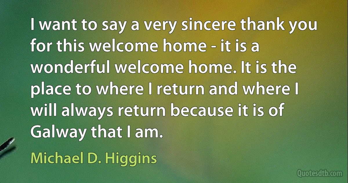 I want to say a very sincere thank you for this welcome home - it is a wonderful welcome home. It is the place to where I return and where I will always return because it is of Galway that I am. (Michael D. Higgins)