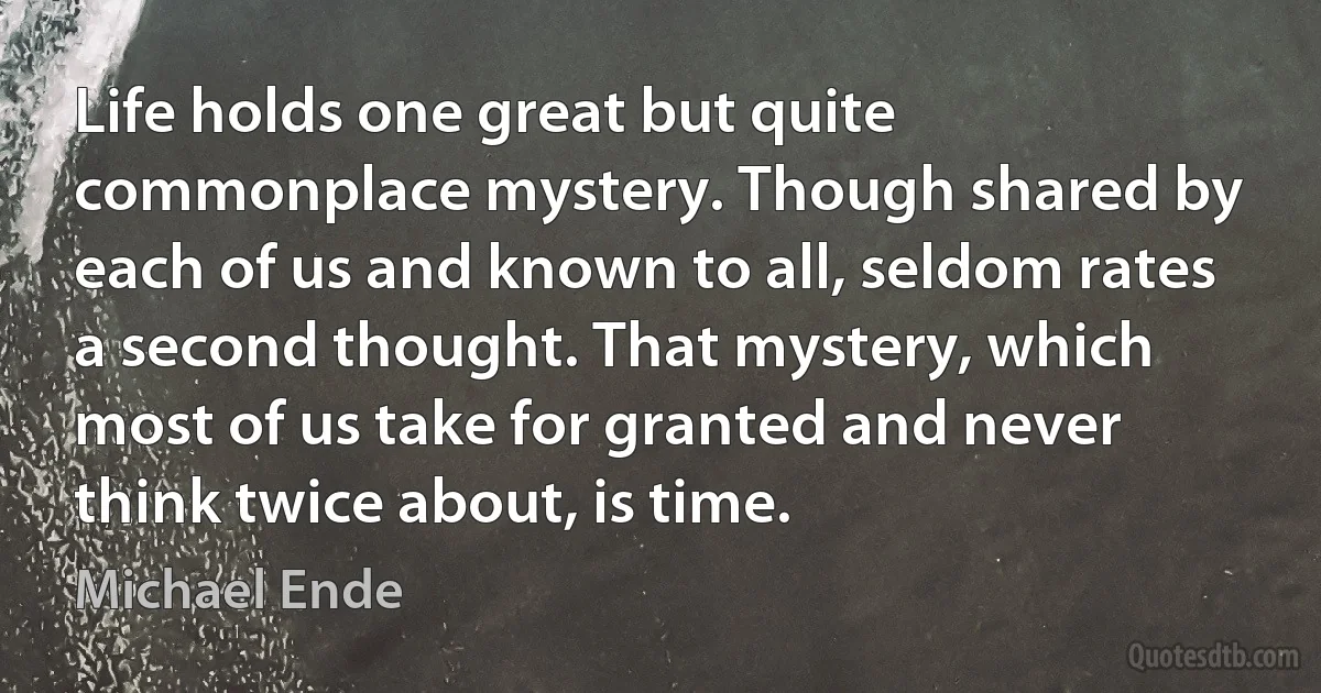 Life holds one great but quite commonplace mystery. Though shared by each of us and known to all, seldom rates a second thought. That mystery, which most of us take for granted and never think twice about, is time. (Michael Ende)