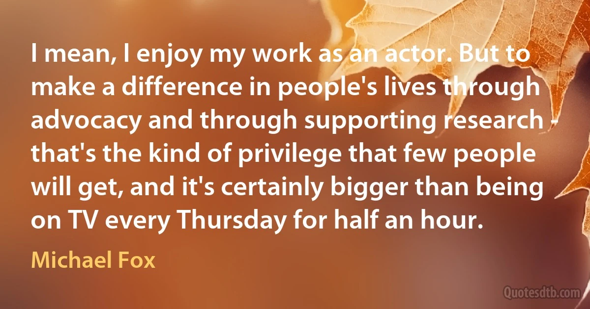 I mean, I enjoy my work as an actor. But to make a difference in people's lives through advocacy and through supporting research - that's the kind of privilege that few people will get, and it's certainly bigger than being on TV every Thursday for half an hour. (Michael Fox)