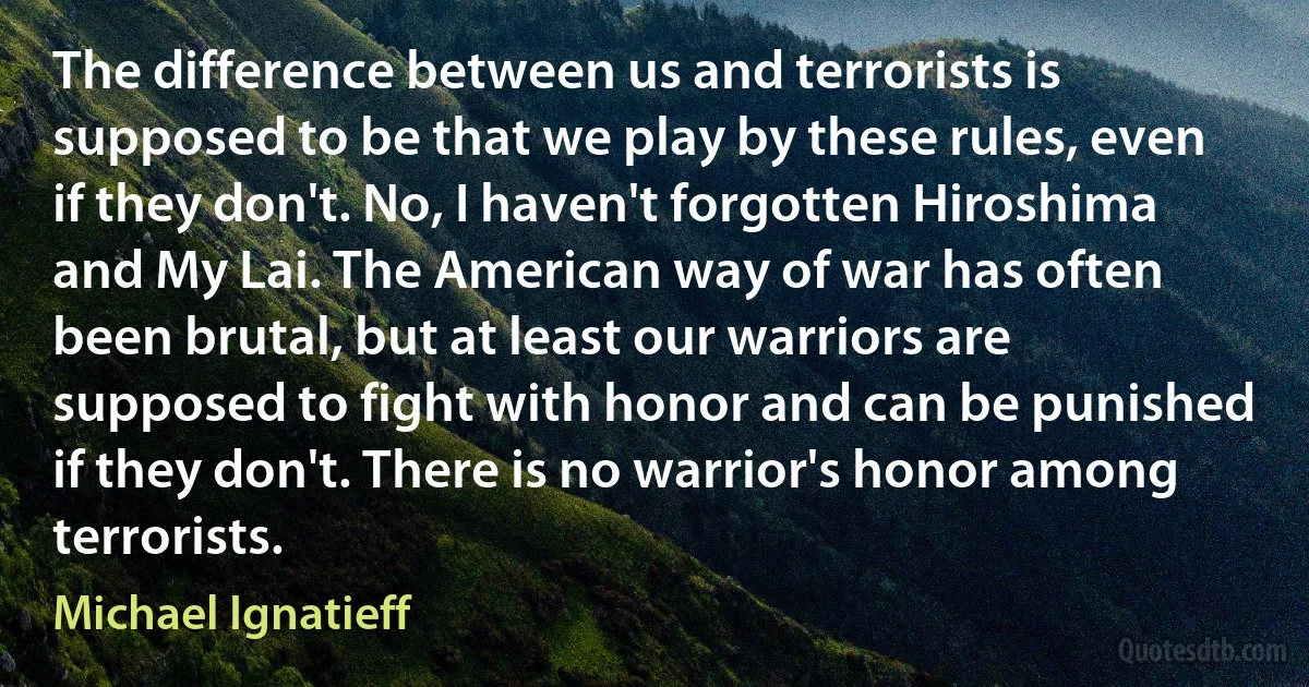 The difference between us and terrorists is supposed to be that we play by these rules, even if they don't. No, I haven't forgotten Hiroshima and My Lai. The American way of war has often been brutal, but at least our warriors are supposed to fight with honor and can be punished if they don't. There is no warrior's honor among terrorists. (Michael Ignatieff)