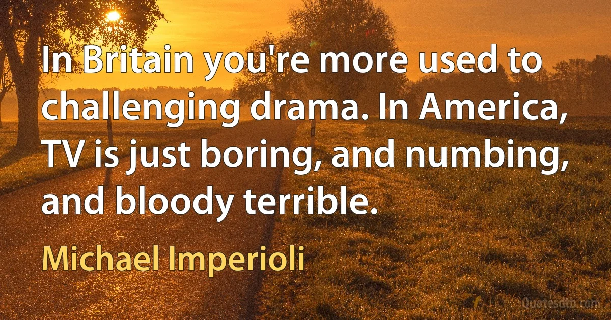 In Britain you're more used to challenging drama. In America, TV is just boring, and numbing, and bloody terrible. (Michael Imperioli)