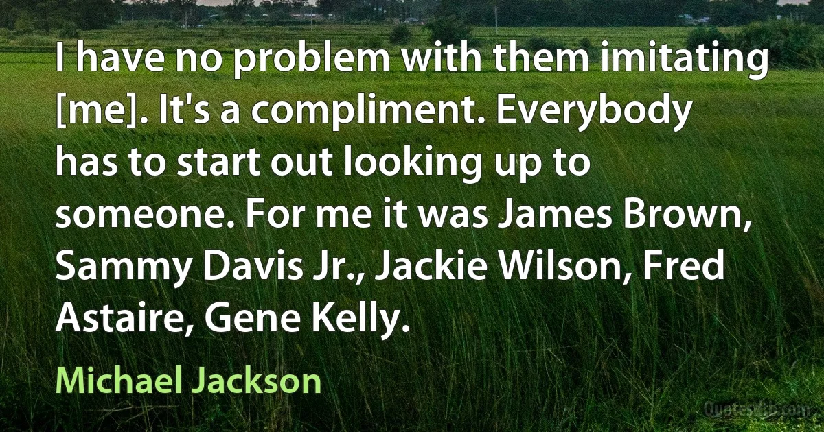 I have no problem with them imitating [me]. It's a compliment. Everybody has to start out looking up to someone. For me it was James Brown, Sammy Davis Jr., Jackie Wilson, Fred Astaire, Gene Kelly. (Michael Jackson)